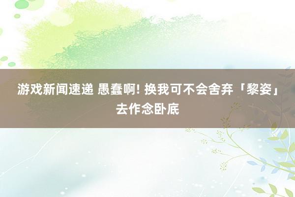 游戏新闻速递 愚蠢啊! 换我可不会舍弃「黎姿」去作念卧底