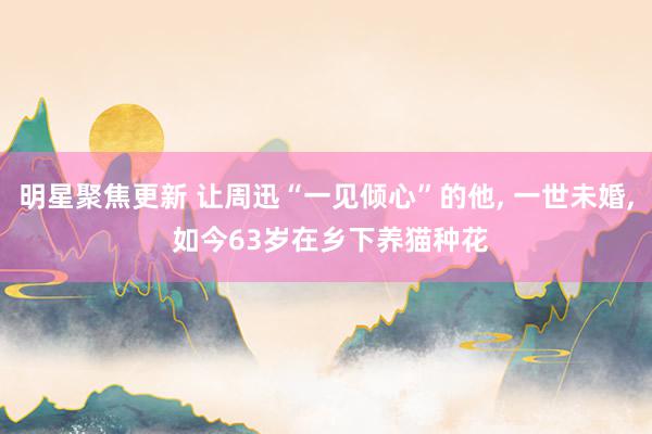 明星聚焦更新 让周迅“一见倾心”的他, 一世未婚, 如今63岁在乡下养猫种花