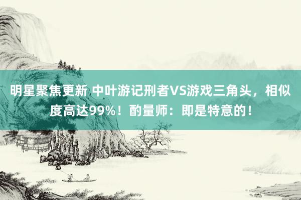 明星聚焦更新 中叶游记刑者VS游戏三角头，相似度高达99%！酌量师：即是特意的！