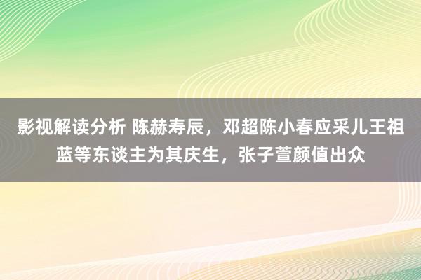 影视解读分析 陈赫寿辰，邓超陈小春应采儿王祖蓝等东谈主为其庆生，张子萱颜值出众