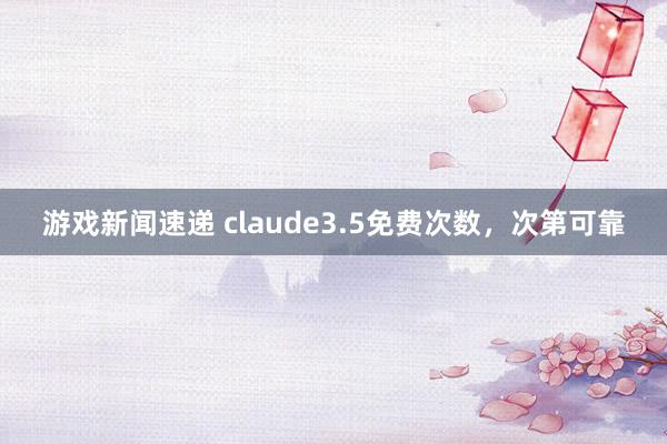 游戏新闻速递 claude3.5免费次数，次第可靠