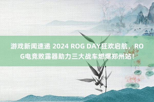 游戏新闻速递 2024 ROG DAY狂欢启航，ROG电竞败露器助力三大战车燃爆郑州站！