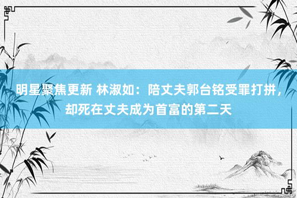 明星聚焦更新 林淑如：陪丈夫郭台铭受罪打拼，却死在丈夫成为首富的第二天