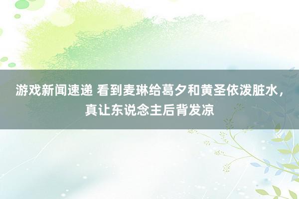 游戏新闻速递 看到麦琳给葛夕和黄圣依泼脏水，真让东说念主后背发凉