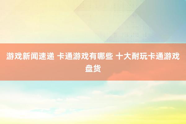 游戏新闻速递 卡通游戏有哪些 十大耐玩卡通游戏盘货