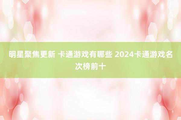 明星聚焦更新 卡通游戏有哪些 2024卡通游戏名次榜前十