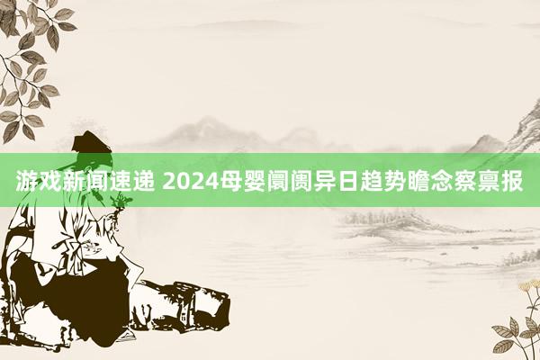 游戏新闻速递 2024母婴阛阓异日趋势瞻念察禀报