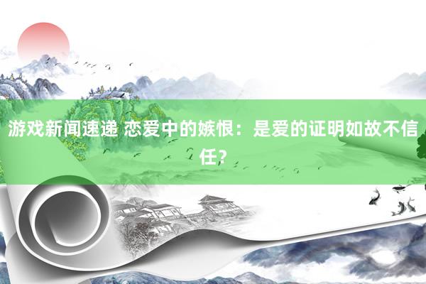 游戏新闻速递 恋爱中的嫉恨：是爱的证明如故不信任？