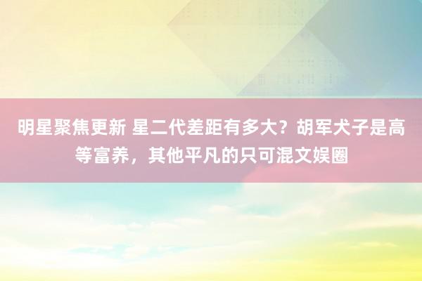 明星聚焦更新 星二代差距有多大？胡军犬子是高等富养，其他平凡的只可混文娱圈