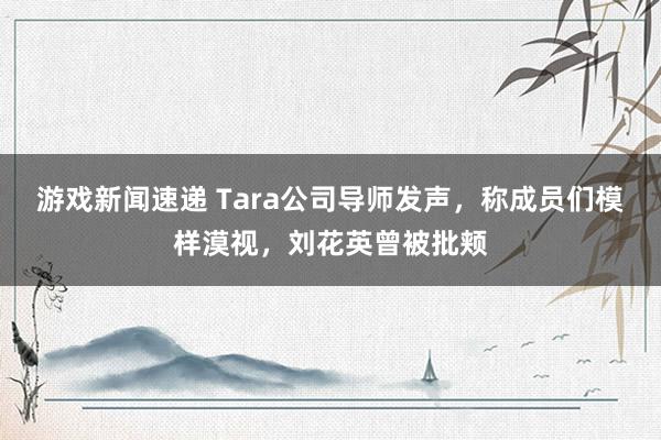 游戏新闻速递 Tara公司导师发声，称成员们模样漠视，刘花英曾被批颊