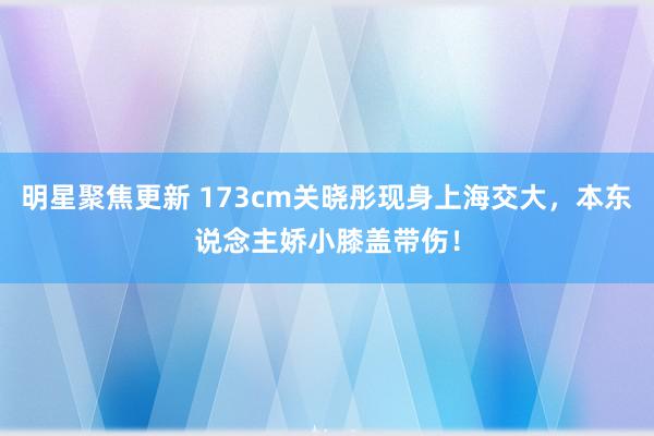 明星聚焦更新 173cm关晓彤现身上海交大，本东说念主娇小膝盖带伤！