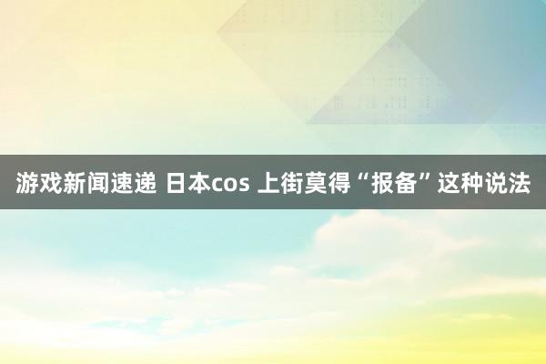 游戏新闻速递 日本cos 上街莫得“报备”这种说法