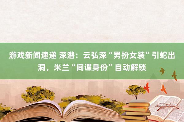 游戏新闻速递 深潜：云弘深“男扮女装”引蛇出洞，米兰“间谍身份”自动解锁