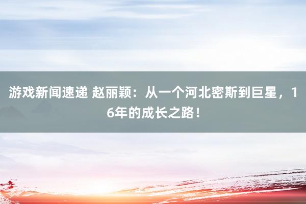 游戏新闻速递 赵丽颖：从一个河北密斯到巨星，16年的成长之路！