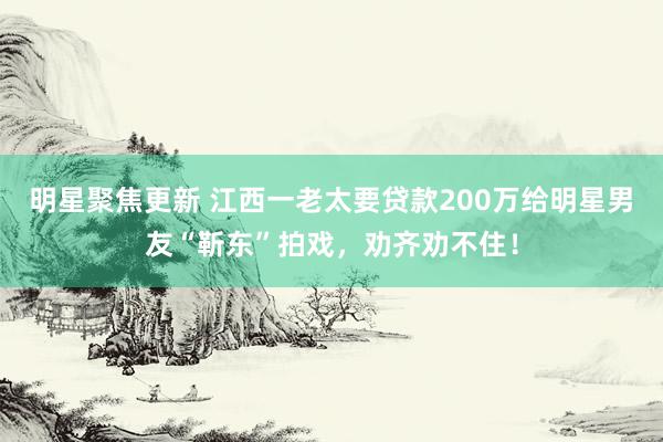 明星聚焦更新 江西一老太要贷款200万给明星男友“靳东”拍戏，劝齐劝不住！