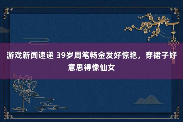 游戏新闻速递 39岁周笔畅金发好惊艳，穿裙子好意思得像仙女