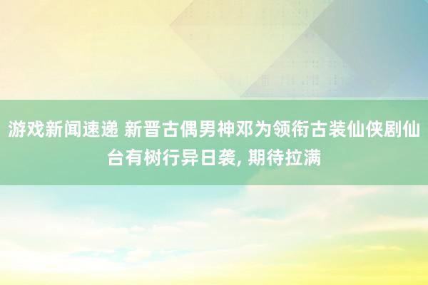 游戏新闻速递 新晋古偶男神邓为领衔古装仙侠剧仙台有树行异日袭, 期待拉满