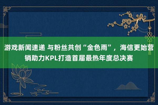 游戏新闻速递 与粉丝共创“金色雨”，海信更始营销助力KPL打造首届最热年度总决赛