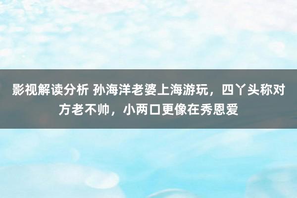 影视解读分析 孙海洋老婆上海游玩，四丫头称对方老不帅，小两口更像在秀恩爱