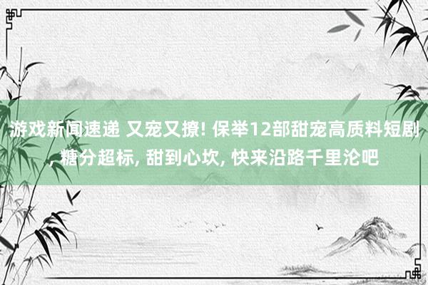 游戏新闻速递 又宠又撩! 保举12部甜宠高质料短剧, 糖分超标, 甜到心坎, 快来沿路千里沦吧