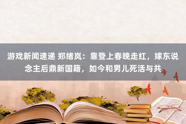 游戏新闻速递 郑绪岚：靠登上春晚走红，嫁东说念主后鼎新国籍，如今和男儿死活与共