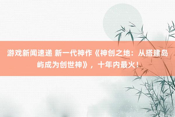 游戏新闻速递 新一代神作《神创之地：从搭建岛屿成为创世神》，十年内最火！