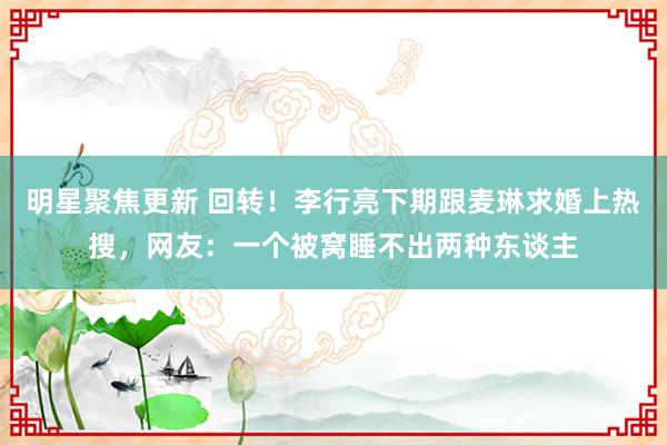 明星聚焦更新 回转！李行亮下期跟麦琳求婚上热搜，网友：一个被窝睡不出两种东谈主