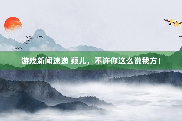 游戏新闻速递 颖儿，不许你这么说我方！