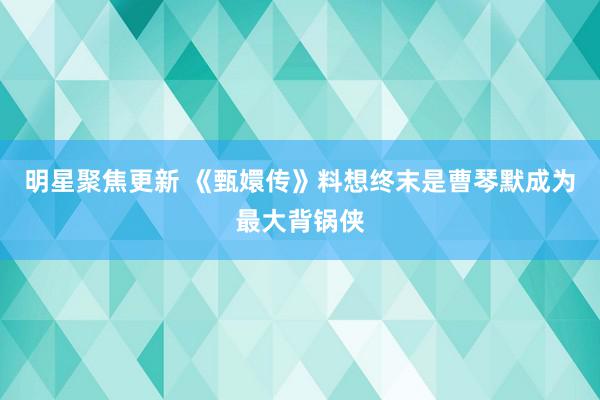 明星聚焦更新 《甄嬛传》料想终末是曹琴默成为最大背锅侠