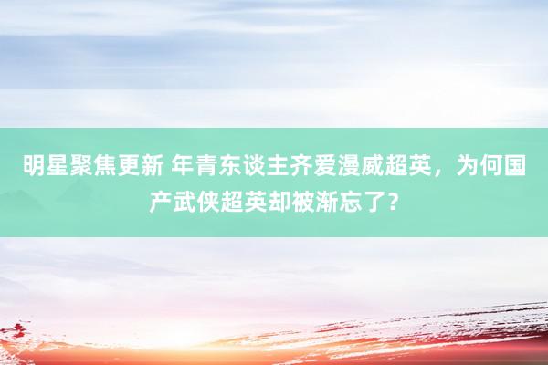 明星聚焦更新 年青东谈主齐爱漫威超英，为何国产武侠超英却被渐忘了？