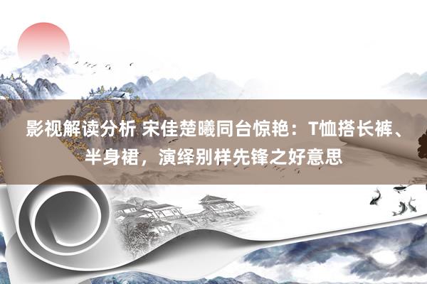 影视解读分析 宋佳楚曦同台惊艳：T恤搭长裤、半身裙，演绎别样先锋之好意思