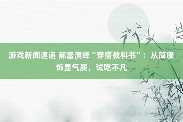 游戏新闻速递 郝蕾演绎“穿搭教科书”：从简服饰显气质，试吃不凡