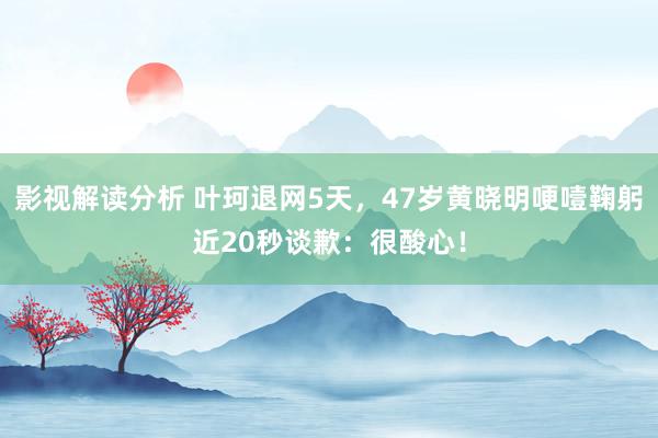 影视解读分析 叶珂退网5天，47岁黄晓明哽噎鞠躬近20秒谈歉：很酸心！