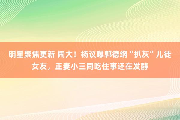 明星聚焦更新 闹大！杨议曝郭德纲“扒灰”儿徒女友，正妻小三同吃住事还在发酵