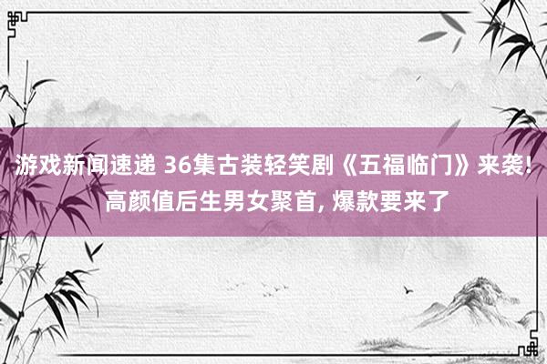 游戏新闻速递 36集古装轻笑剧《五福临门》来袭! 高颜值后生男女聚首, 爆款要来了