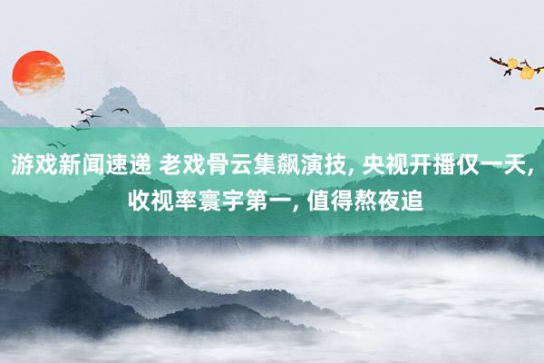 游戏新闻速递 老戏骨云集飙演技, 央视开播仅一天, 收视率寰宇第一, 值得熬夜追