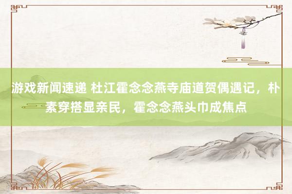 游戏新闻速递 杜江霍念念燕寺庙道贺偶遇记，朴素穿搭显亲民，霍念念燕头巾成焦点