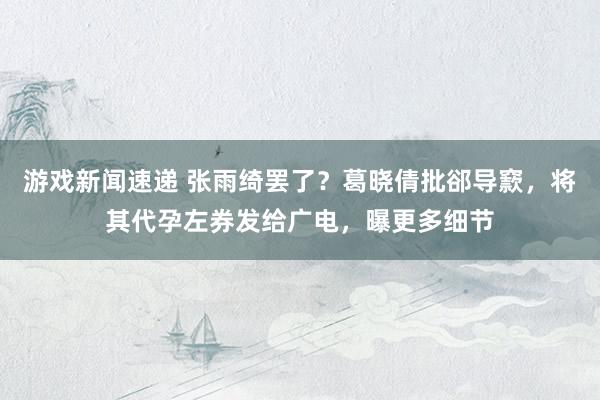 游戏新闻速递 张雨绮罢了？葛晓倩批郤导窾，将其代孕左券发给广电，曝更多细节