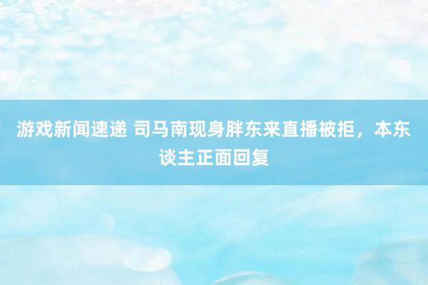 游戏新闻速递 司马南现身胖东来直播被拒，本东谈主正面回复