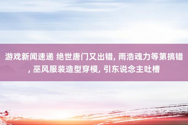 游戏新闻速递 绝世唐门又出错, 雨浩魂力等第搞错, 巫风服装造型穿模, 引东说念主吐槽