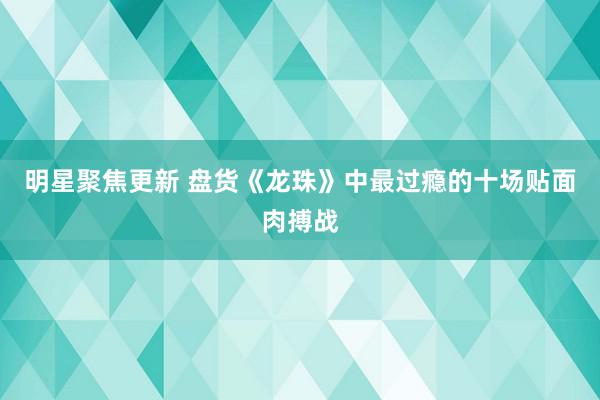 明星聚焦更新 盘货《龙珠》中最过瘾的十场贴面肉搏战