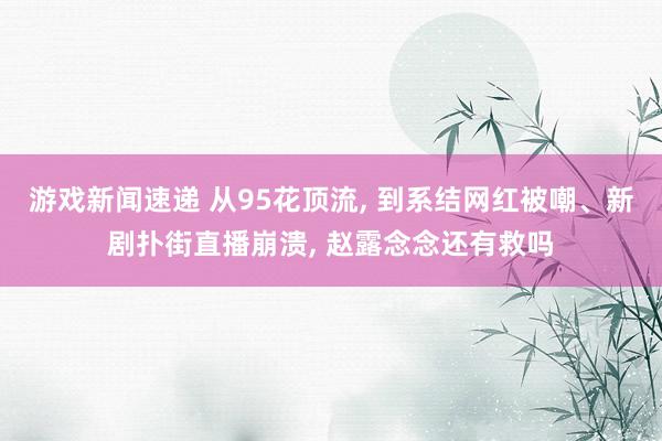 游戏新闻速递 从95花顶流, 到系结网红被嘲、新剧扑街直播崩溃, 赵露念念还有救吗