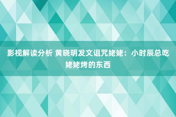 影视解读分析 黄晓明发文诅咒姥姥：小时辰总吃姥姥烤的东西