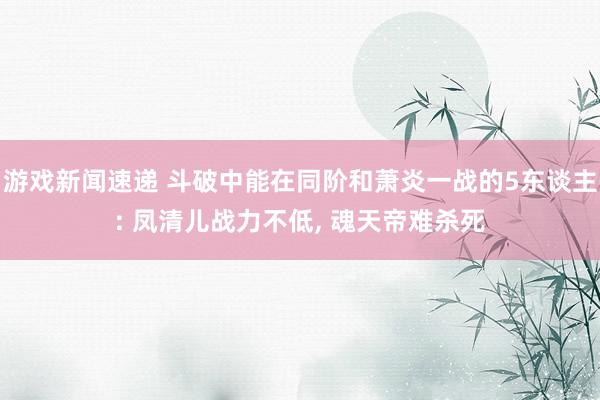 游戏新闻速递 斗破中能在同阶和萧炎一战的5东谈主: 凤清儿战力不低, 魂天帝难杀死