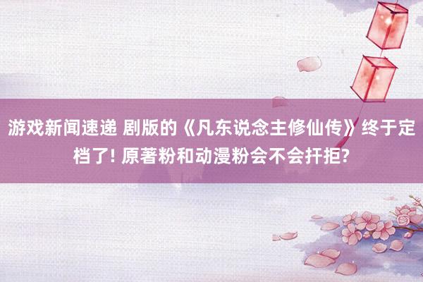 游戏新闻速递 剧版的《凡东说念主修仙传》终于定档了! 原著粉和动漫粉会不会扞拒?