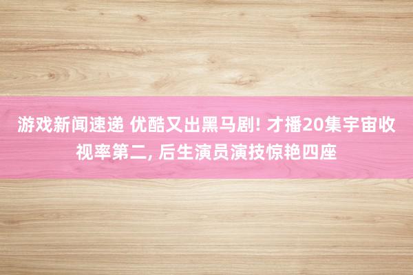 游戏新闻速递 优酷又出黑马剧! 才播20集宇宙收视率第二, 后生演员演技惊艳四座