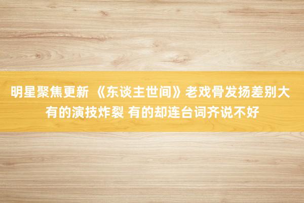 明星聚焦更新 《东谈主世间》老戏骨发扬差别大 有的演技炸裂 有的却连台词齐说不好