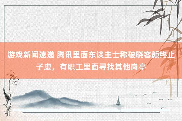 游戏新闻速递 腾讯里面东谈主士称破晓容颜终止子虚，有职工里面寻找其他岗亭