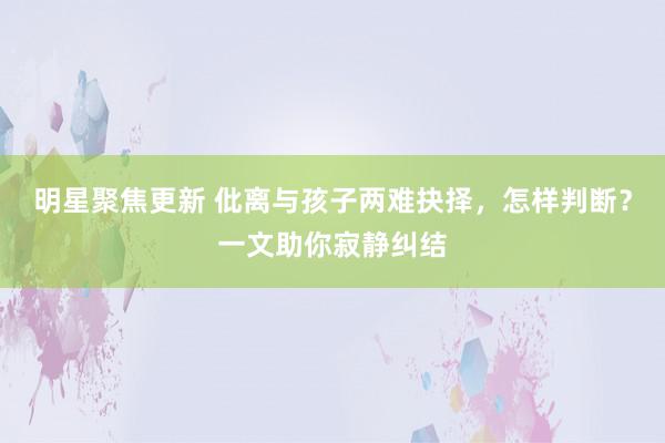 明星聚焦更新 仳离与孩子两难抉择，怎样判断？一文助你寂静纠结