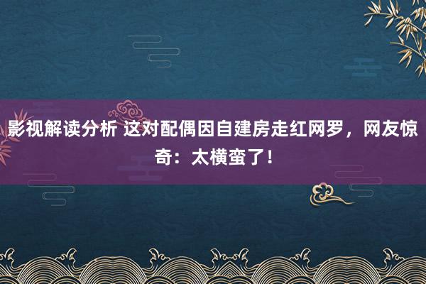 影视解读分析 这对配偶因自建房走红网罗，网友惊奇：太横蛮了！